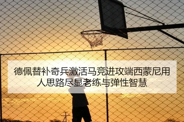 德佩替补奇兵激活马竞进攻端西蒙尼用人思路尽显老练与弹性智慧