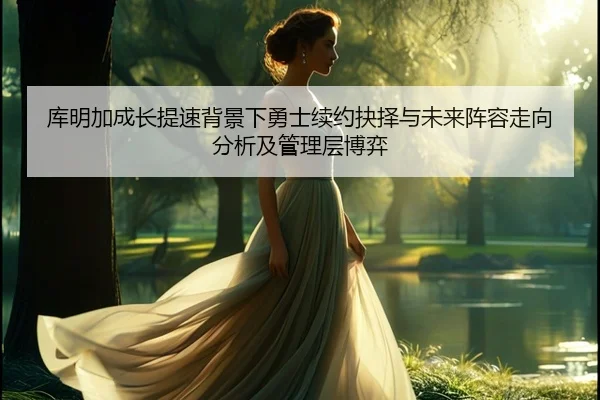 库明加成长提速背景下勇士续约抉择与未来阵容走向分析及管理层博弈