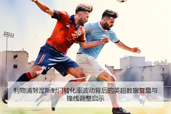 利物浦努涅斯射门转化率波动背后的英超数据复盘与锋线调整启示