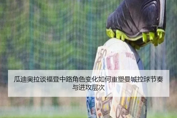 瓜迪奥拉谈福登中路角色变化如何重塑曼城控球节奏与进攻层次